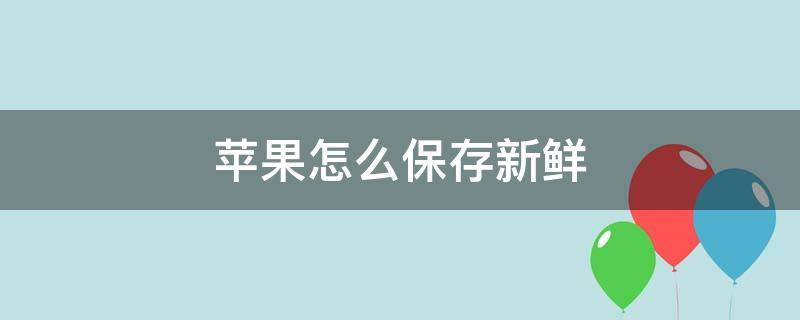 苹果怎么保存新鲜 苹果怎么保存新鲜脆