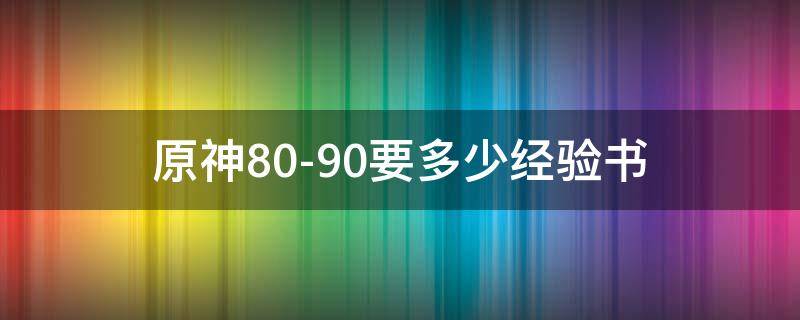 原神80-90要多少经验书 原神8090要多少经验书