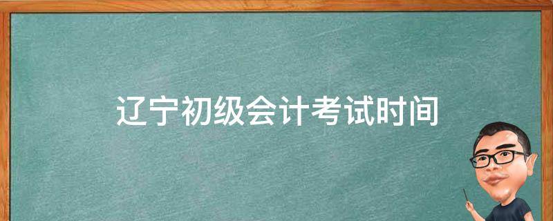 辽宁初级会计考试时间（辽宁初级会计考试时间14号）