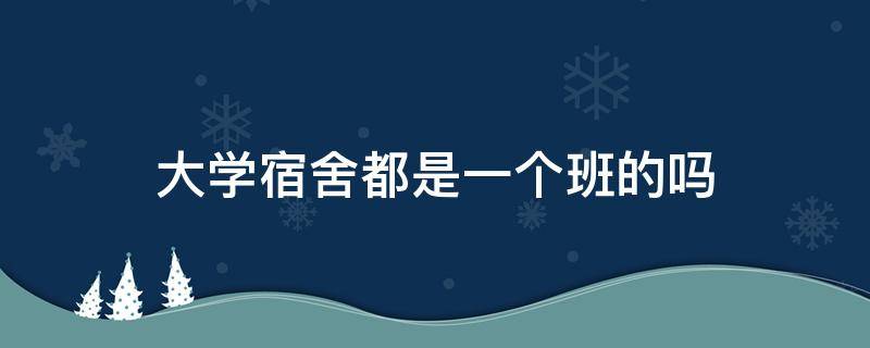 大学宿舍都是一个班的吗（大学宿舍都是同班的吗）