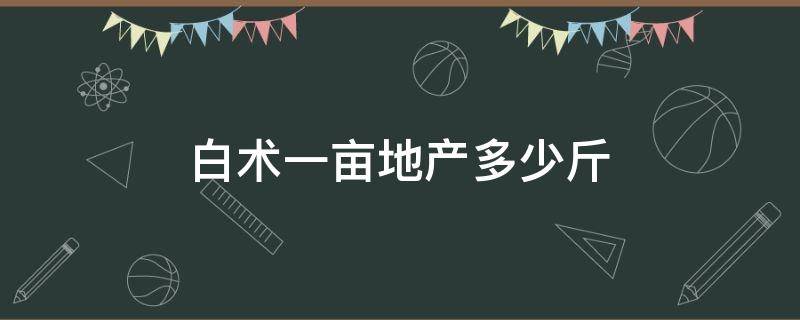 白术一亩地产多少斤（白术亩产多少斤能卖多少钱）