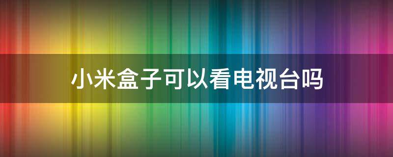 小米盒子可以看电视台吗 小米盒子能看电视台吗