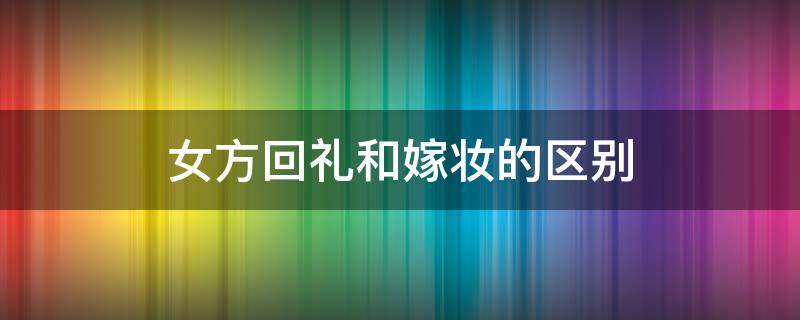 女方回礼和嫁妆的区别 嫁妆和回礼是一个意思吗