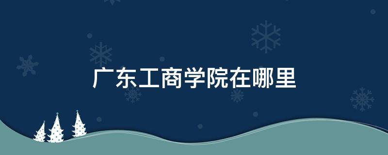 广东工商学院在哪里 广州工商学院在哪里