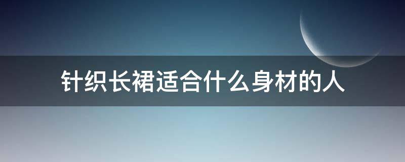 针织长裙适合什么身材的人（针织裙不适合哪种身材的人穿）