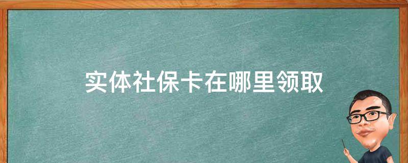 实体社保卡在哪里领取（实体社保卡去哪里领取）