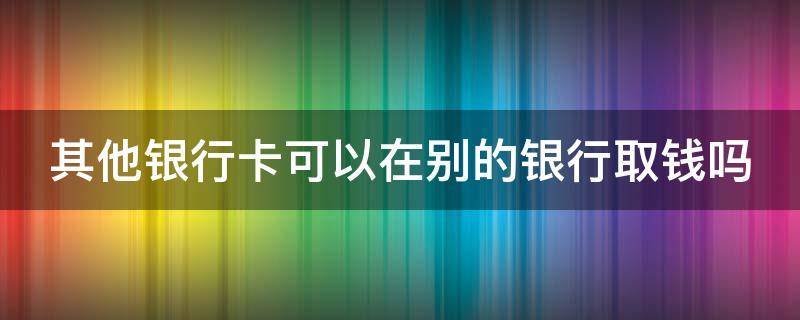 其他银行卡可以在别的银行取钱吗（其他银行卡可以在别的银行取钱吗安全吗）