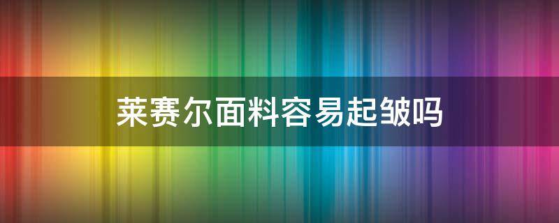 莱赛尔面料容易起皱吗（莱赛尔面料是不是容易起皱）