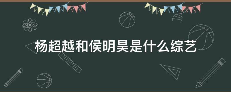 杨超越和侯明昊是什么综艺（杨超越和侯明昊的综艺）