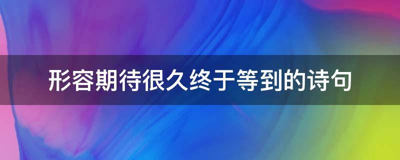 形容期待很久终于等到的诗句（形容期待了很久终于等到的诗句）