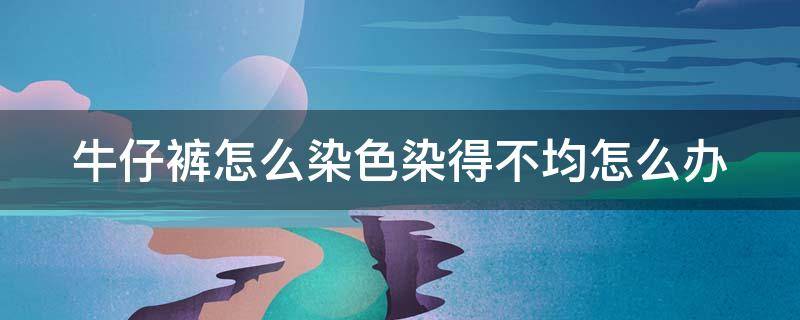 牛仔裤怎么染色染得不均怎么办（牛仔裤染色不均怎么使深色褪掉）