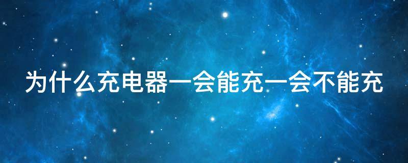 为什么充电器一会能充一会不能充（为什么充电器一会能充一会不能充怎么办）