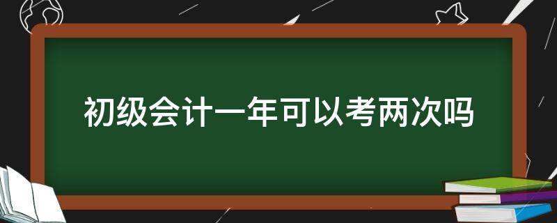 初级会计一年可以考两次吗 初级会计考试一年两次吗