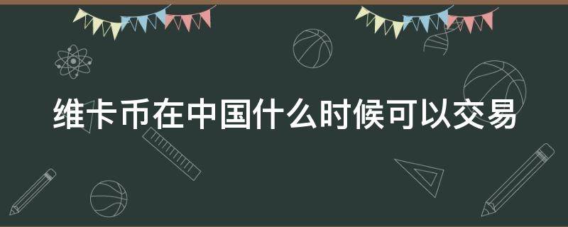 维卡币在中国什么时候可以交易 维卡币啥时候在中国能提现啊