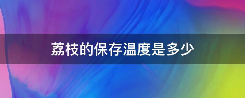 荔枝的保存温度是多少 荔枝的保鲜温度