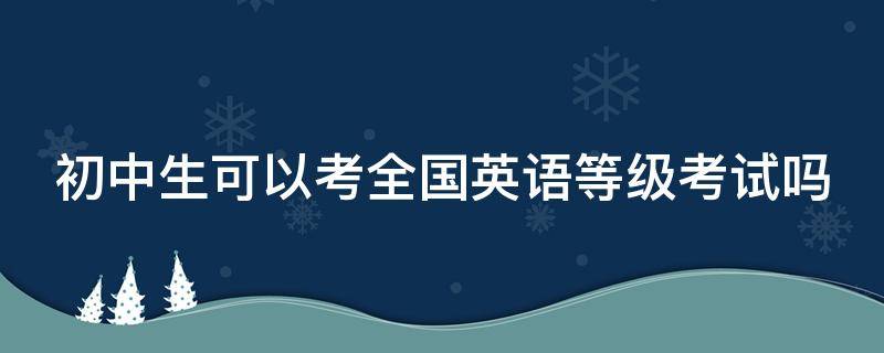 初中生可以考全国英语等级考试吗（初中生可以考全国英语等级考试吗）