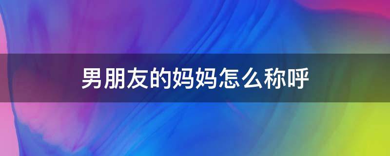 男朋友的妈妈怎么称呼 姐姐的男朋友的妈妈怎么称呼