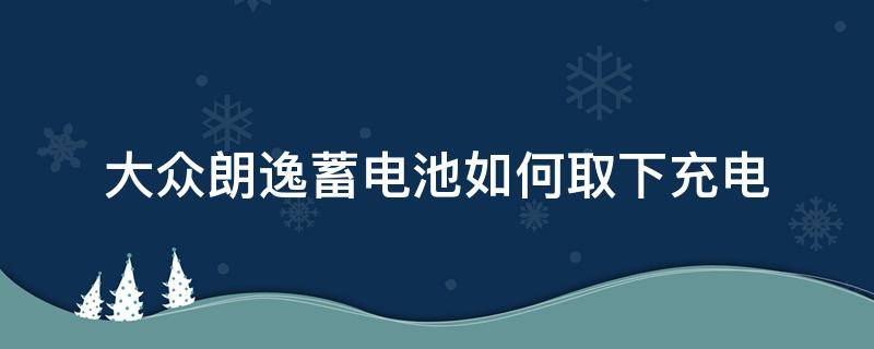 大众朗逸蓄电池如何取下充电（大众朗逸蓄电池充电图解）