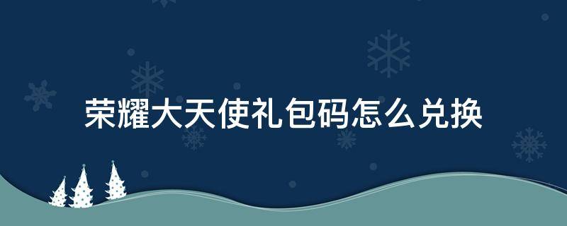 荣耀大天使礼包码怎么兑换（荣耀大天使礼包码兑换在哪里）