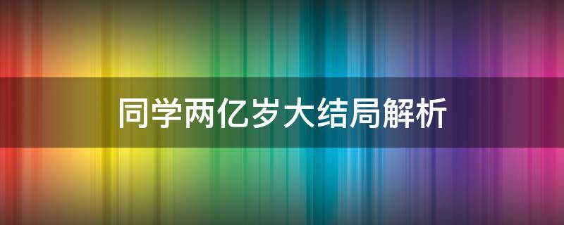 同学两亿岁大结局解析（同学两亿岁的剧情）