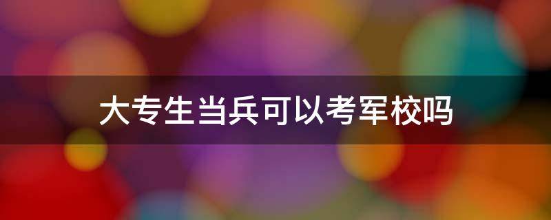 大专生当兵可以考军校吗（大专生当兵在部队可以考军校吗）