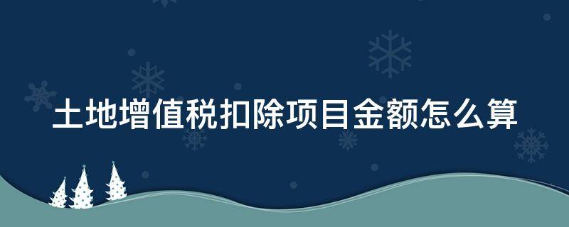 土地增值税扣除项目金额怎么算（土地增值税扣除项目金额怎么算出来的）