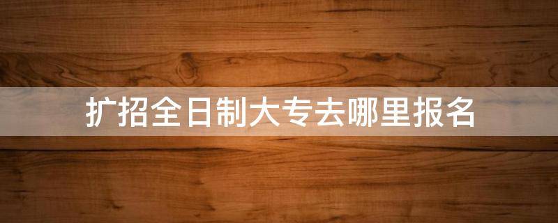 扩招全日制大专去哪里报名 扩招全日制大专去哪里报名山西