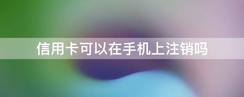 信用卡可以在手机上注销吗（中信信用卡可以在手机上注销吗）