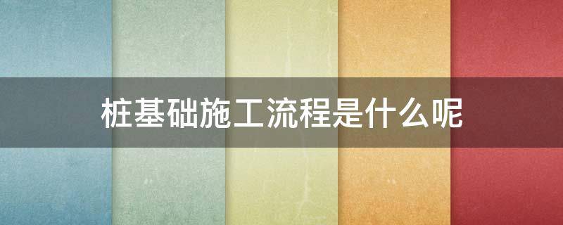 桩基础施工流程是什么呢 桩基础施工工序步骤