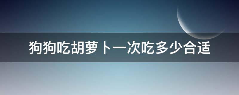 狗狗吃胡萝卜一次吃多少合适（狗狗每天可以吃多少胡萝卜）