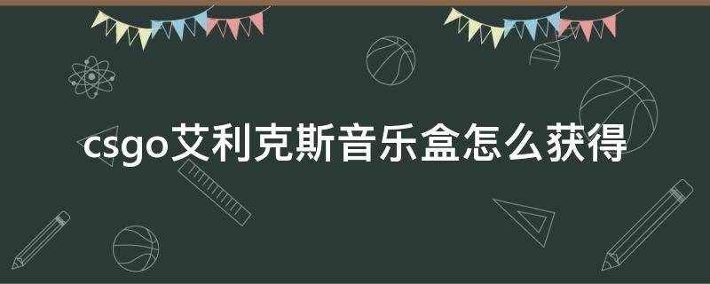 csgo艾利克斯音乐盒怎么获得（csgo爱丽克斯音乐盒怎么弄）