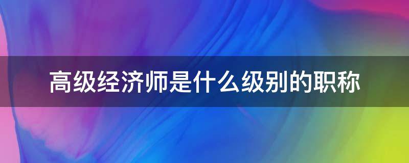 高级经济师是什么级别的职称（高级经济师是高级职称么）