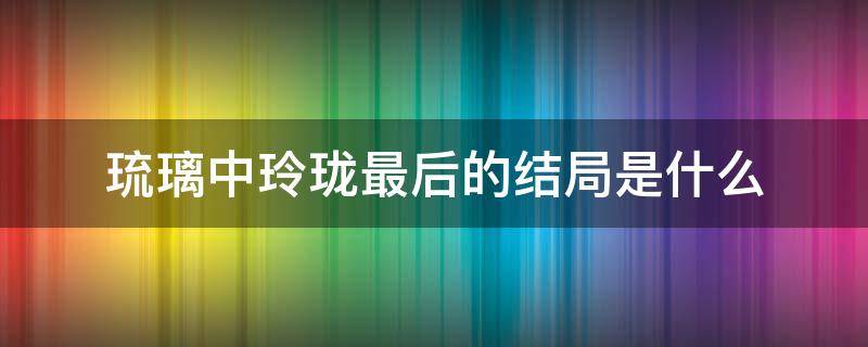 琉璃中玲珑最后的结局是什么（琉璃中玲珑最后和谁在一起了）