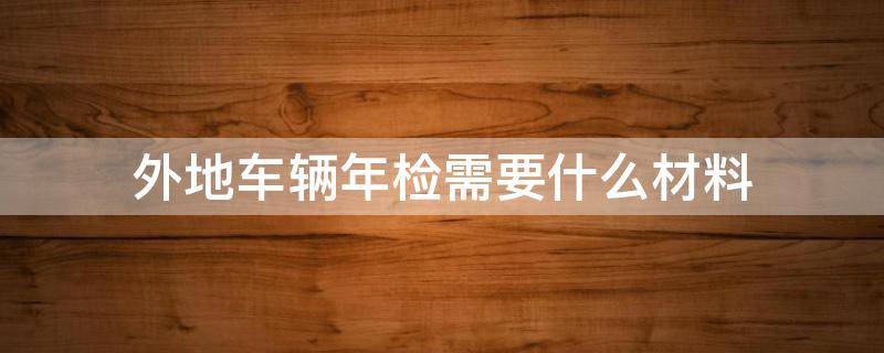 外地车辆年检需要什么材料 车子在外地年检需要什么资料