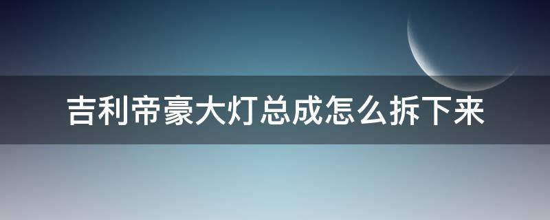 吉利帝豪大灯总成怎么拆下来（吉利帝豪大灯总成拆卸）