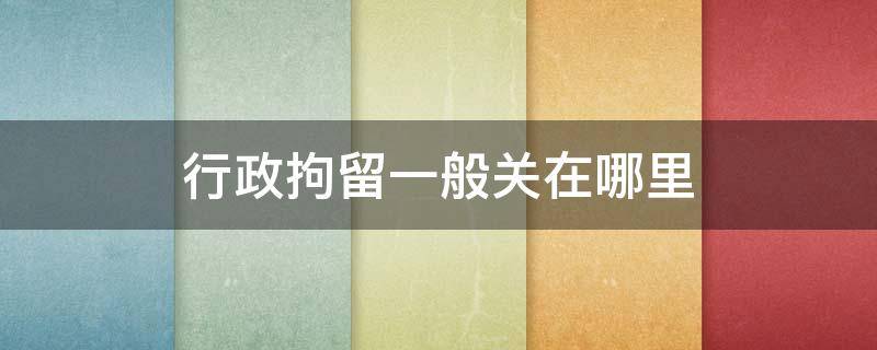 行政拘留一般关在哪里 行政拘留一般都关在哪里