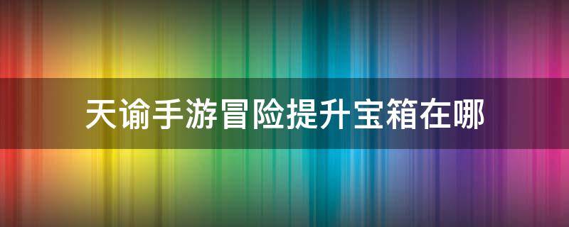 天谕手游冒险提升宝箱在哪 天谕冒险补给大宝箱怎么来的