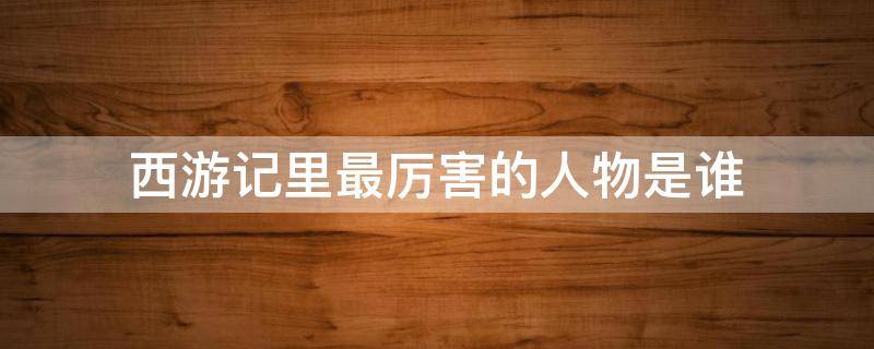 西游记里最厉害的人物是谁 西游记里最厉害的人物是谁除了如来佛祖