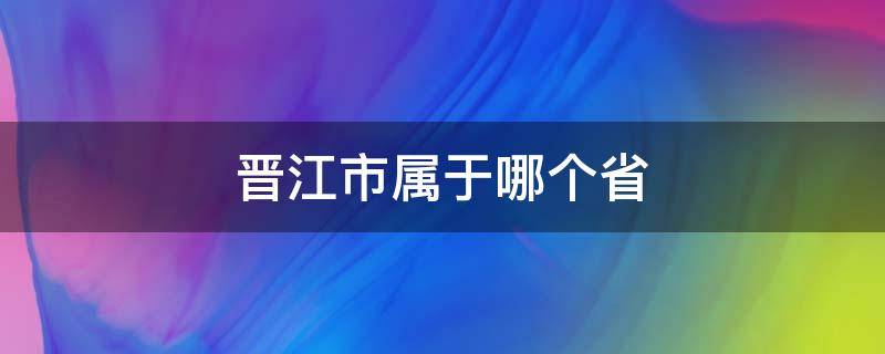 晋江市属于哪个省（晋江市属于哪个省份的城市）