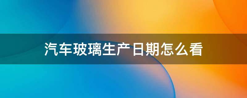 汽车玻璃生产日期怎么看 2022年汽车玻璃生产日期怎么看