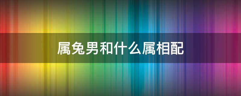 属兔男和什么属相配 与属兔男最配的属相