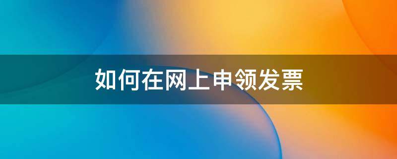 如何在网上申领发票 网上怎么申领税务发票