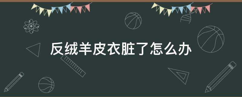 反绒羊皮衣脏了怎么办（反绒羊皮衣怎么清洗保养）