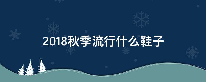 2018秋季流行什么鞋子（今年秋冬流行什么鞋子 女鞋）