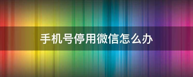 手机号停用微信怎么办 手机号是微信号,手机号停用怎么办