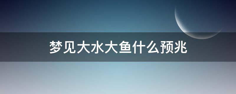 梦见大水大鱼什么预兆（梦见鱼和大水是什么征兆）