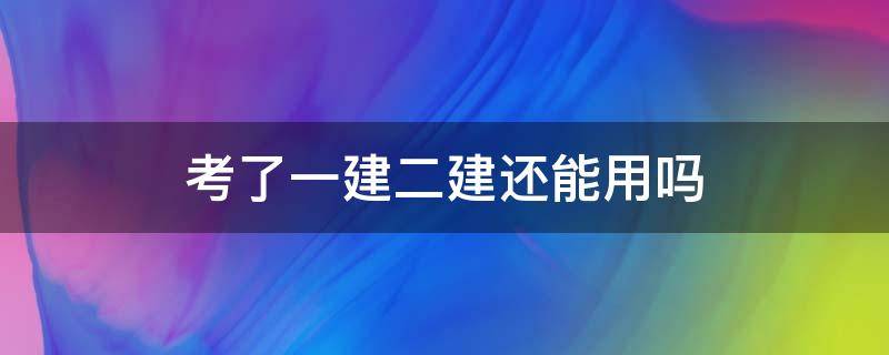 考了一建二建还能用吗 考了一建证二建还有用吗