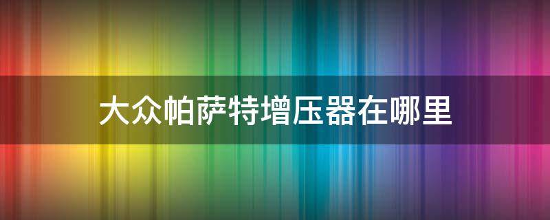 大众帕萨特增压器在哪里（大众帕萨特增压压力传感器在哪里）