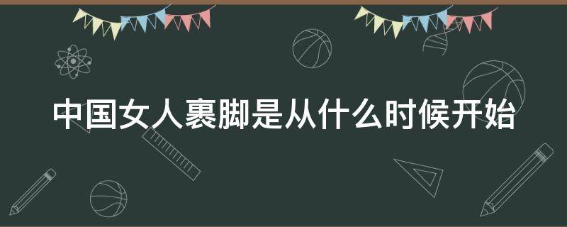 中国女人裹脚是从什么时候开始（中国女人裹脚什么时候结束）