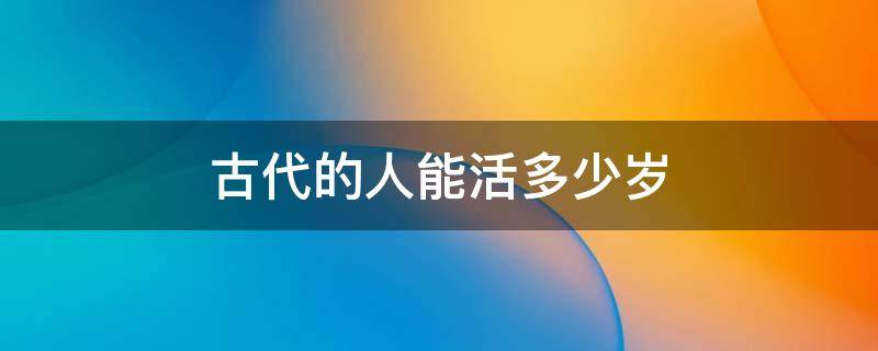 古代的人能活多少岁（古代人最多能活多少岁）